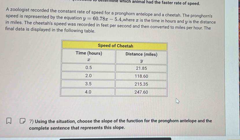 erming which animal had the faster rate of speed. 
A zoologist recorded the constant rate of speed for a pronghorn antelope and a cheetah. The pronghorn's 
speed is represented by the equation y=60.78x-5.4 ,where x is the time in hours and y is the distance 
in miles. The cheetah's speed was recorded in feet per second and then converted to miles per hour. The 
final data is displayed in the following table. 
7) Using the situation, choose the slope of the function for the pronghorn antelope and the 
complete sentence that represents this slope.