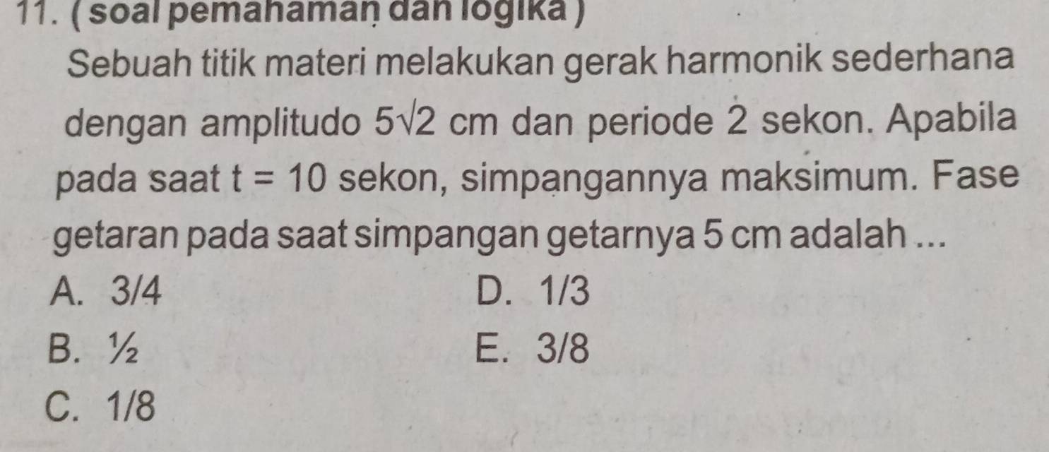 ( soal pemahamaŋ dan logika )
Sebuah titik materi melakukan gerak harmonik sederhana
dengan amplitudo 5sqrt(2)cm dan periode 2 sekon. Apabila
pada saat t=10 sekon, simpangannya maksimum. Fase
getaran pada saat simpangan getarnya 5 cm adalah ...
A. 3/4 D. 1/3
B. ½ E. 3/8
C. 1/8