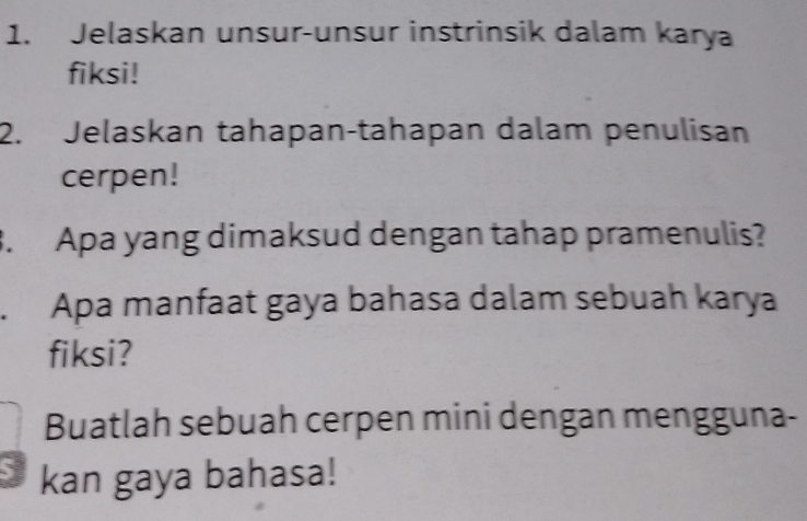 Jelaskan unsur-unsur instrinsik dalam karya 
fiksi! 
2. Jelaskan tahapan-tahapan dalam penulisan 
cerpen! 
3. Apa yang dimaksud dengan tahap pramenulis? 
. Apa manfaat gaya bahasa dalam sebuah karya 
fiksi? 
Buatlah sebuah cerpen mini dengan mengguna- 
` kan gaya bahasa!