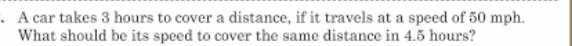 A car takes 3 hours to cover a distance, if it travels at a speed of 50 mph. 
What should be its speed to cover the same distance in 4.5 hours?