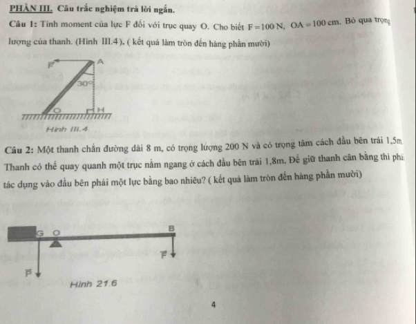 PHÀN III, Câu trắc nghiệm trả lời ngắn.
Câu 1: Tính moment của lực F đối với trục quay O. Cho biết F=100N, OA=100cm. Bỏ qua trọng
lượng của thanh. (Hình III, 4 ), ( kết quả làm tròn đến hàng phần mười)
A
30°
H
Hinh II1.4
Câu 2: Một thanh chắn đường dài 8 m, có trọng lượng 200 N và có trọng tâm cách đầu bên trái 1,5m
Thanh có thể quay quanh một trục nằm ngang ở cách đầu bên trái 1,8m, Để giữ thanh cân bằng thì phi
tác dụng vào đầu bên phải một lực bằng bao nhiêu? ( kết quả làm tròn đến hàng phần mười)
4