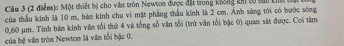 Một thiết bị cho vân tròn Newton được đặt trong không khi cổ bản ki mạt ở 
của thấu kính là 10 m, bán kính chu vi mặt phẳng thấu kính là 2 cm. Ánh sáng tới có bước sóng
0,60 μm. Tính bán kính vân tối thứ 4 và tổng số vân tối (trừ vân tối bậc 0) quan sát được. Coi tâm 
của hệ vân tròn Newton là vân tối bậc 0.