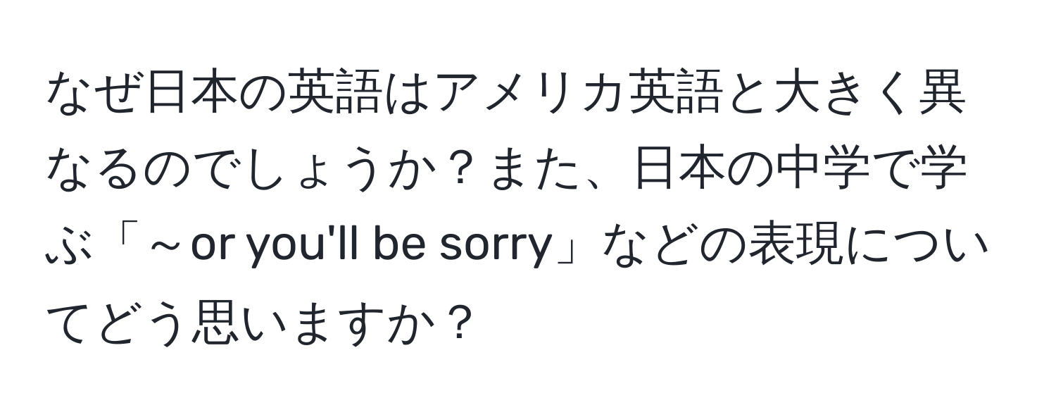 なぜ日本の英語はアメリカ英語と大きく異なるのでしょうか？また、日本の中学で学ぶ「～or you'll be sorry」などの表現についてどう思いますか？