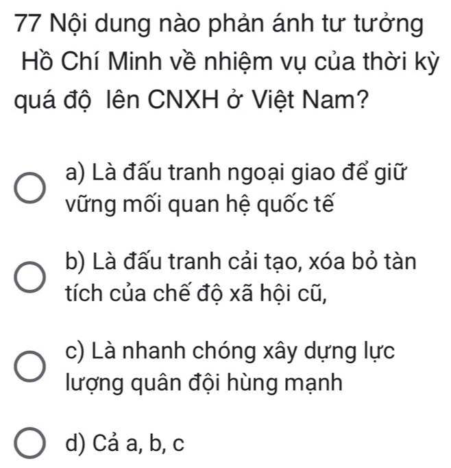 Nội dung nào phản ánh tư tưởng
Hồ Chí Minh về nhiệm vụ của thời kỳ
quá độ lên CNXH ở Việt Nam?
a) Là đấu tranh ngoại giao để giữ
vững mối quan hệ quốc tế
b) Là đấu tranh cải tạo, xóa bỏ tàn
tích của chế độ xã hội cũ,
c) Là nhanh chóng xây dựng lực
lượng quân đội hùng mạnh
d) Cả a, b, c