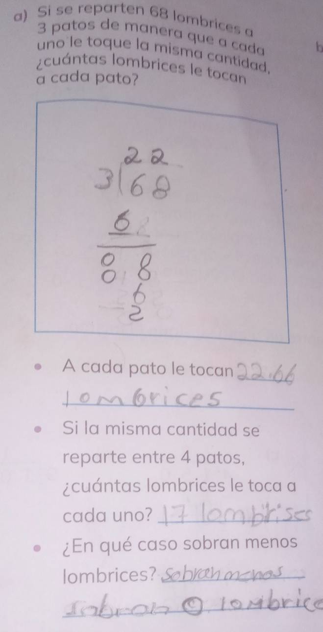 Si se reparten 68 lombrices a
3 patos de manera que a cada b 
uno'le toque la misma cantidad. 
¿cuántas lombrices le tocan 
a cada pato? 
_ 
A cada pato le tocan 
_ 
Si la misma cantidad se 
reparte entre 4 patos, 
¿cuántas lombrices le toca a 
cada uno?_ 
¿En qué caso sobran menos 
lombrices?_ 
_