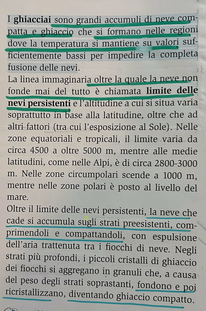 ghiacciai sono grandi accumuli di neve com 
patta e ghiaccio che si formano nelle regioni 
dove la temperatura si mantiene su valori suf- 
ficientemente bassi per impedire la completa 
fusione delle nevi. 
La linea immaginaria oltre la quale la neve non 
fonde mai del tutto è chiamata limite delle 
nevi persistenti e l'altitudine a cui si situa varia 
soprattutto in base alla latitudine, oltre che ad 
altri fattori (tra cui l’esposizione al Sole). Nelle 
zone equatoriali e tropicali, il limite varia da 
circa 4500 a oltre 5000 m, mentre alle medie 
latitudini, come nelle Alpi, è di circa 2800-3000
m. Nelle zone circumpolari scende a 1000 m, 
mentre nelle zone polari è posto al livello del 
mare. 
Oltre il limite delle nevi persistenti, la neve che 
cade si accumula sugli strati preesistenti, com- 
primendoli e compattandoli, con espulsione 
dell’aria trattenuta tra i fiocchi di neve. Negli 
strati più profondi, i piccoli cristalli di ghiaccio 
dei fiocchi si aggregano in granuli che, a causa 
del peso degli strati soprastanti, fondono e poi 
ricristallizzano, diventando ghiaccio compatto.