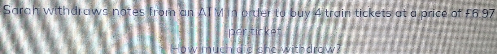 Sarah withdraws notes from an ATM in order to buy 4 train tickets at a price of £6.97
per ticket. 
How much did she withdraw?