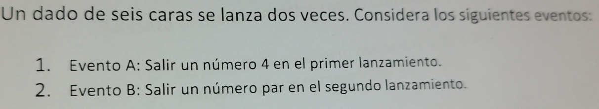 Un dado de seis caras se lanza dos veces. Considera los siguientes eventos: 
1. Evento A: Salir un número 4 en el primer lanzamiento. 
2. Evento B: Salir un número par en el segundo lanzamiento.