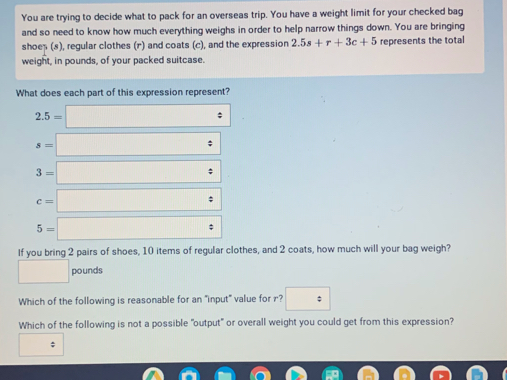 You are trying to decide what to pack for an overseas trip. You have a weight limit for your checked bag
and so need to know how much everything weighs in order to help narrow things down. You are bringing
shoeș (s), regular clothes (r) and coats (c), and the expression 2.5s+r+3c+5 represents the total
weight, in pounds, of your packed suitcase.
What does each part of this expression represent?
2.5=□
s=□
3=□
c=□
5=□
If you bring 2 pairs of shoes, 10 items of regular clothes, and 2 coats, how much will your bag weigh?
□ pounds
Which of the following is reasonable for an "input" value for r? □ 
Which of the following is not a possible "output" or overall weight you could get from this expression?
□ :