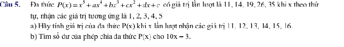 Đa thức P(x)=x^5+ax^4+bx^3+cx^2+dx+c có giá trị lần lượt là 11, 14, 19, 26, 35 khi x theo thứ 
tự, nhận các giá trị tương ứng là 1, 2, 3, 4, 5
a) Hãy tính giá trị của đa thức P(x) khi x lần lượt nhận các giá trị 11, 12, 13, 14, 15, 16. 
b) Tìm số dư của phép chia đa thức P(x) cho 10x-3.