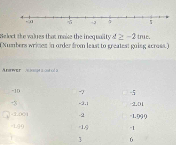 Select the values that make the inequality d≥ -2 true.
(Numbers written in order from least to greatest going across.)
Answer Allempt 2 ont of 2
-1 (
-7
-5
-3 -2.1 -2.01
-2.001 -2 ~1.999
-1.99 -1.9 -1
3
6