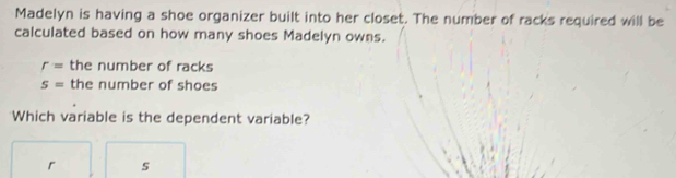 Madelyn is having a shoe organizer built into her closet. The number of racks required will be 
calculated based on how many shoes Madelyn owns.
r= the number of racks
S= the number of shoes 
Which variable is the dependent variable?
r s