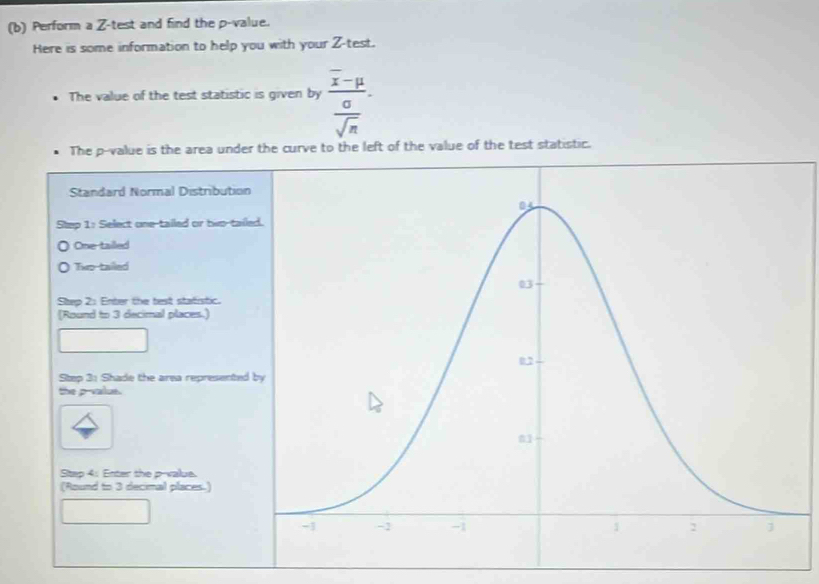 Perform a Z -test and find the p -value.
Here is some information to help you with your Z -test.
The value of the test statistic is given by frac overline x-mu sigma .
overline sqrt(n)
The p -value is the area under the curve to the left of the value of the test statistic.
Standard Normal Distributio
Step 1 : Select one-tailed or hi-tai
One tailed
Two-tailed
Step 2: Enter the test statistic.
(Round to 3 decimal places.)
Step 3 : Shade the area represented
the p -value.
Step 4 : Enter the p -value.
(Round to 3 decimal places.)