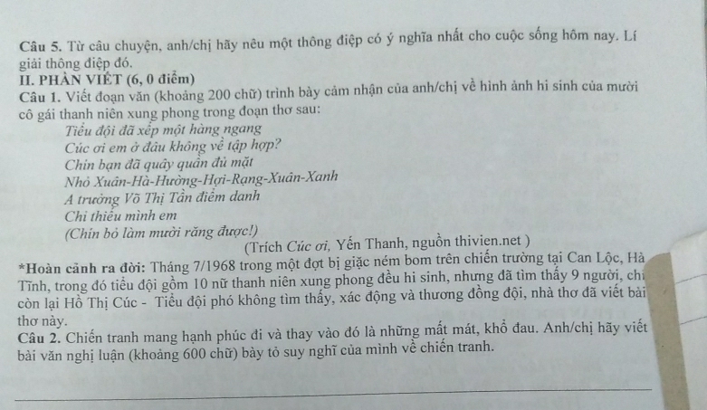 Từ câu chuyện, anh/chị hãy nêu một thông điệp có ý nghĩa nhất cho cuộc sống hôm nay. Lí 
giải thông điệp đó. 
II. PHÀN VIÊT (6, 0 điểm) 
Câu 1. Viết đoạn văn (khoảng 200 chữ) trình bày cảm nhận của anh/chị về hình ảnh hi sinh của mười 
cô gái thanh niên xung phong trong đoạn thơ sau: 
Tiểu đội đã xếp một hàng ngang 
Cúc ơi em ở đâu không về tập hợp? 
Chin bạn đã quây quần đủ mặt 
Nhỏ Xuân-Hà-Hường-Hợi-Rạng-Xuân-Xanh 
A trưởng Võ Thị Tần điểm danh 
Chi thiêu mình em 
(Chín bỏ làm mười răng được!) 
(Trích Cúc ơi, Yến Thanh, nguồn thivien.net ) 
*Hoàn cảnh ra đời: Tháng 7/1968 trong một đợt bị giặc ném bom trên chiến trường tại Can Lộc, Hà 
Tĩnh, trong đó tiểu đội gồm 10 nữ thanh niên xung phong đều hi sinh, nhưng đã tìm thấy 9 người, chỉ 
còn lại Hồ Thị Cúc - Tiểu đội phó không tìm thấy, xác động và thương đồng đội, nhà thơ đã viết bài 
thơ này. 
Câu 2. Chiến tranh mang hạnh phúc đi và thay vào đó là những mất mát, khổ đau. Anh/chị hãy viết 
bài văn nghị luận (khoảng 600 chữ) bày tỏ suy nghĩ của mình về chiến tranh.