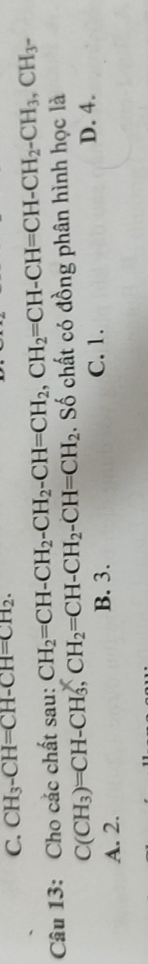 C. CH_3-CH=CH-CH=CH_2. 
Câu 13: Cho các chất sau: CH_2=CH-CH_2-CH_2-CH=CH_2, CH_2=CH-CH=CH-CH_2-CH_3, CH_3-
C(CH_3)=CH-CH_3, CH_2=CH-CH_2-CH=CH_2. Số chất có đồng phân hình học là
A. 2.
B. 3. C. 1.
D. 4.