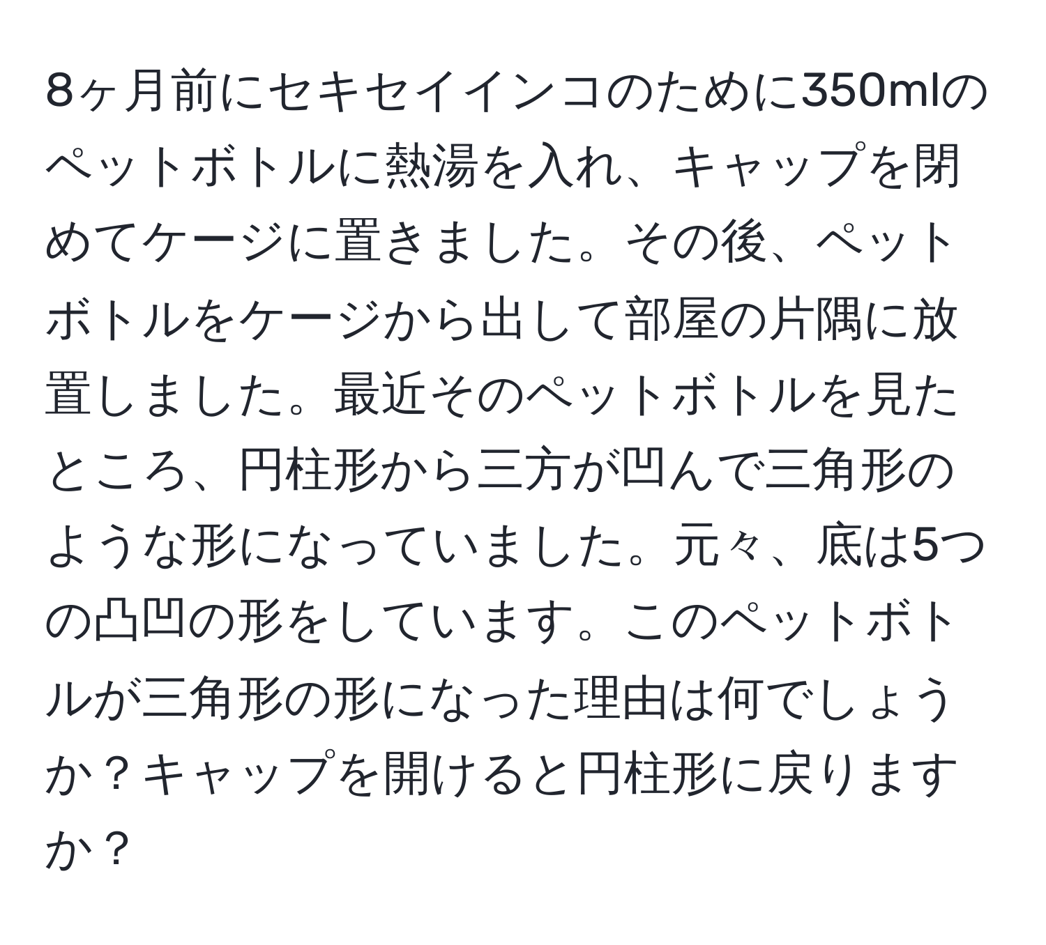 8ヶ月前にセキセイインコのために350mlのペットボトルに熱湯を入れ、キャップを閉めてケージに置きました。その後、ペットボトルをケージから出して部屋の片隅に放置しました。最近そのペットボトルを見たところ、円柱形から三方が凹んで三角形のような形になっていました。元々、底は5つの凸凹の形をしています。このペットボトルが三角形の形になった理由は何でしょうか？キャップを開けると円柱形に戻りますか？