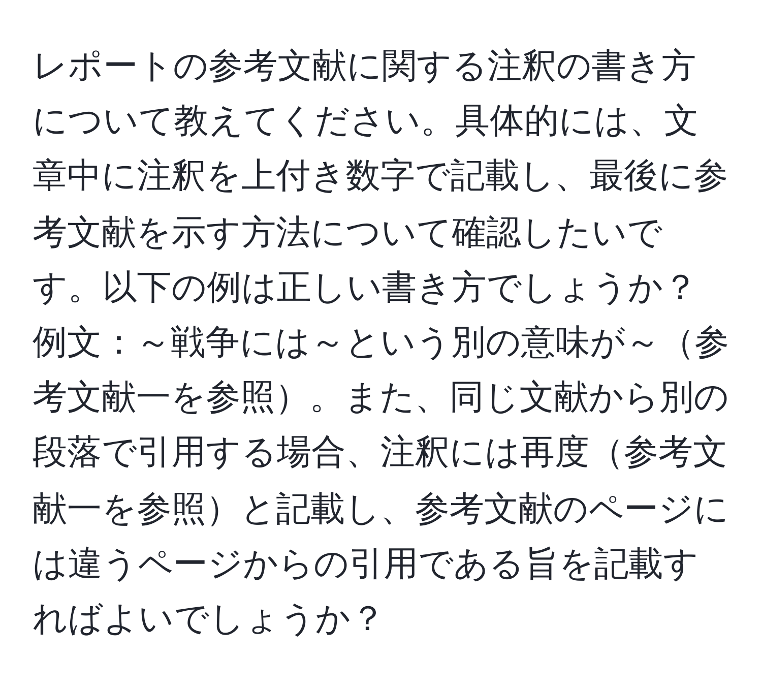 レポートの参考文献に関する注釈の書き方について教えてください。具体的には、文章中に注釈を上付き数字で記載し、最後に参考文献を示す方法について確認したいです。以下の例は正しい書き方でしょうか？例文：～戦争には～という別の意味が～参考文献一を参照。また、同じ文献から別の段落で引用する場合、注釈には再度参考文献一を参照と記載し、参考文献のページには違うページからの引用である旨を記載すればよいでしょうか？