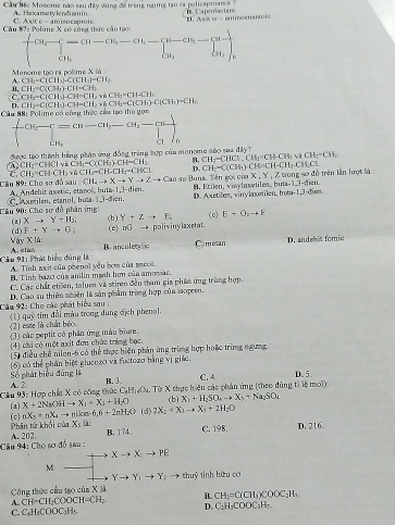 Cầ 86: Monome nào sau đây đùng đề trang ngừng tạo ca policapman  . Caperactars
A. Hexametvlendiamin
r Axit∈ -ar
Câu 87: Polime X tó cập nirocauroic D. As #i -  gminoenantois
beginarrayl CH_2-C=(H-CH_3-CH_2-Cl-CH_3-[H-cendbmatrix adv_]_4 cH_3endarray. 
Munome tạo ra polime X là
A. CH_1-C(CH_1)-C(CH_1)=CH_2
B, CH_2=C(CH_3)CH=CH_1.
C CH_2-C(CH_1)-CH=CH_2+ CH_2=CH-CH_3
CH_2=C(CH_3)· CH=CH_2· hCH_3=C(CH_3)-C(CH_3)=CH_3
Câu 88:  Po 25
beginarrayl CH_3-CH=CH_3-CH_2-CH_3-prodlimits _CH_3 CH_3endarray.
được tạo thành bằng phản ứng đồng trùng tợp của monome sáo saa đây ?
CH_2=CHCI.CH_3=CHCIh sai CH_2-CH_2
a CH2^(-CHCl CH_1)-C(CH_1)-CH=CH_2 D. CH-C(CH_3)· CH=CH-CH_3.CH_2CL
rdbsau:CH_4to Xto Yto Zto C_k X,Y,Z * trong sơ đồ trên lần lượt là :
CH_2=CH· CH_3· CH_2-CH-CH_2-CHCl Cao so Buna. Tên gọi còn B. Etilen, vinylaxetiles, buta-13-dien
Câu 89: Cho sơ A, Andelit axetic, etanol uta=1,^--e ien.
a=1. D. Axetilen, vinylaxetiln, bota-1,3-diem
Câu 90: Cho sơ đồ phân ứng: (b) Y+Zto F_- (0) E+O_2to F
(2) Xto Y+H_2,
(d) F+Yto G (c) mG → polivinylaxetal
byXIA:
A.  clih B.ancolerync Cometan D. andehit fomic
Cầu 91: Phát biểu đùng là A. Tính axit của phenol yếu hơm của anool.
B. Tinh bazo củs anilin manh hơn của amoviac.
C. Các chất etilen, taluen và stiren đều tham gia phần ứng trùng hợp.
Cầu 92: Cho các phát biểu sau : (1)  D Cao su thiên nhiên là sản phẩm trùng hợp của Isopren.
qus
(2) ese là chất béo  tim đổi màu trong dung địch phenol.
(3) các peptit có phần ứng màu biure.
(4) chi có một axit đơn chức trùng bọc.
(5) điều chế nilon-6 có thể thực hiện phản ứng trùng hợp hoặc trùng ngưng
(6) oó thể phân biệt glueozo và fuctozo bằng vị giác.
A. 2  Số phát biểu đùng là
C. 4.
Cầu 93: Hợp chất X có công thức Cạ B. 3 , Từ X thực hiện các phản ứng (theo đùng tỉ lệ moi) D. 5
H_1O_4
X+2NaOHto X_1+X_3+H_2O (b) X_1+H_2SO_4to X_3+Na_2SO_4
(2) (c) nX_3+nX_4to nB∈fty =6,6+2nH_2O (d) 2X_2+X_1to X_1+2H_2O
Phân từ khối của X_51i B. 174. C. 198. D. 216.
Câu 94: Cho sơ A. 202. f à sa
Xto X_:PEto PE
M
Yto Y_1to Y_2to thuỷ tinh hữu cơ
Công thức cầu tạo của X Và
B. CH_2=C(CH_3)COOC_2H_3.
A. CH-CH_2COOCH=CH_2. D. C_2H_3COOC_3H_7.
C. C_6H_6COOC_3H_6