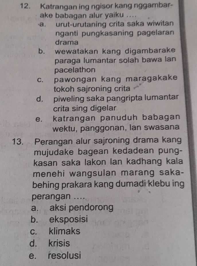 Katrangan ing ngisor kang nggambar-
ake babagan alur yaiku ....
a. urut-urutaning crita saka wiwitan
nganti pungkasaning pagelaran
drama
b. wewatakan kang digambarake
paraga lumantar solah bawa lan
pacelathon
c. pawongan kang maragakake
tokoh sajroning crita
d. piweling saka pangripta lumantar
crita sing digelar
e. katrangan panuduh babagan
wektu, panggonan, lan swasana
13. Perangan alur sajroning drama kang
mujudake bagean kedadean pung-
kasan saka lakon lan kadhang kala
menehi wangsulan marang saka-
behing prakara kang dumadi klebu ing
perangan ....
a. aksi pendorong
b. eksposisi
c. klimaks
d. krisis
e. resolusi