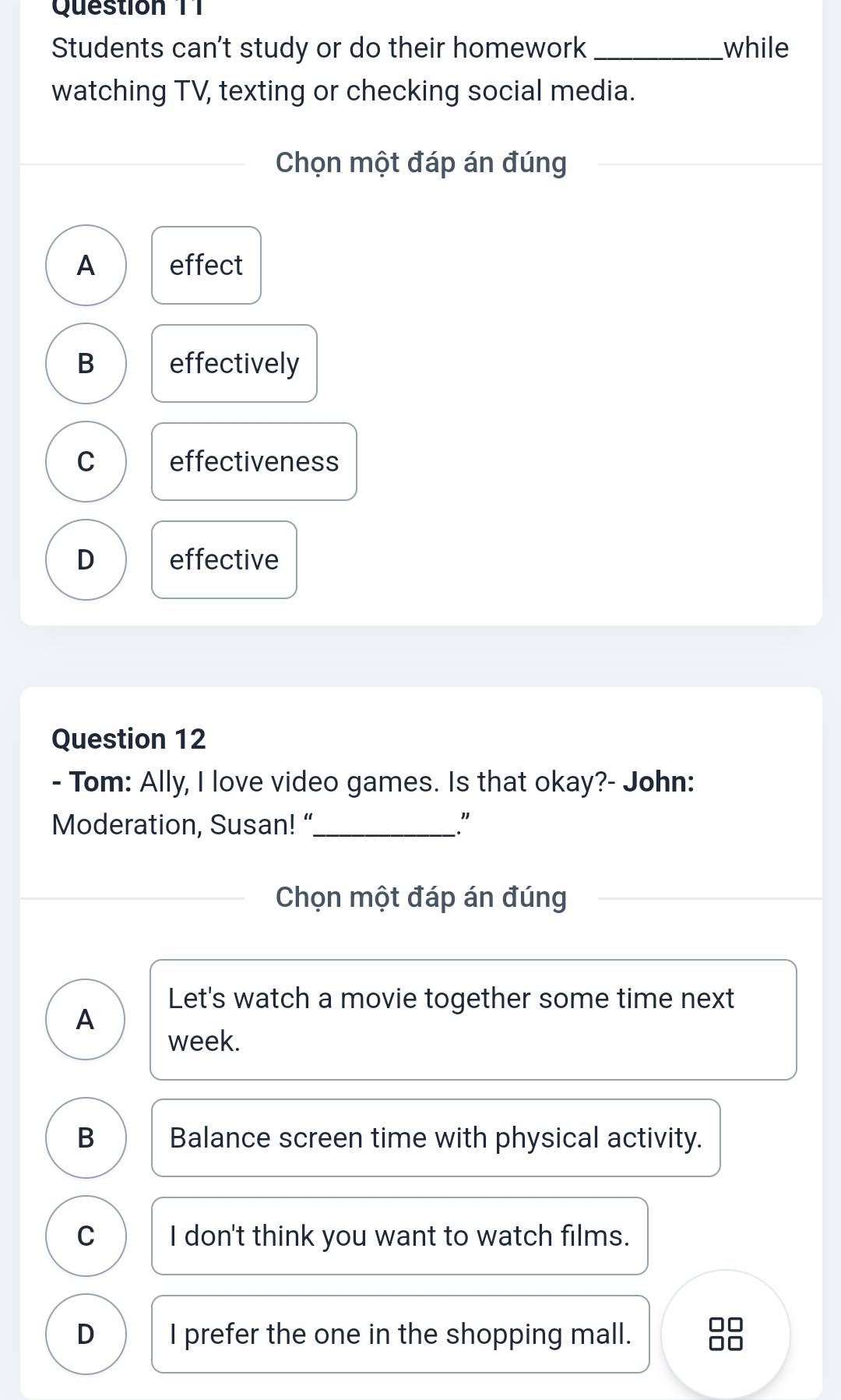 Question T1
Students can't study or do their homework_ while
watching TV, texting or checking social media.
Chọn một đáp án đúng
A effect
B effectively
C effectiveness
D effective
Question 12
- Tom: Ally, I love video games. Is that okay?- John:
Moderation, Susan! “_ ."
Chọn một đáp án đúng
Let's watch a movie together some time next
A
week.
B Balance screen time with physical activity.
C I don't think you want to watch films.
D I prefer the one in the shopping mall.