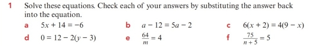 Solve these equations. Check each of your answers by substituting the answer back 
into the equation. 
a 5x+14=-6
b a-12=5a-2
C 6(x+2)=4(9-x)
d 0=12-2(y-3) e  64/m =4  75/n+5 =5
f