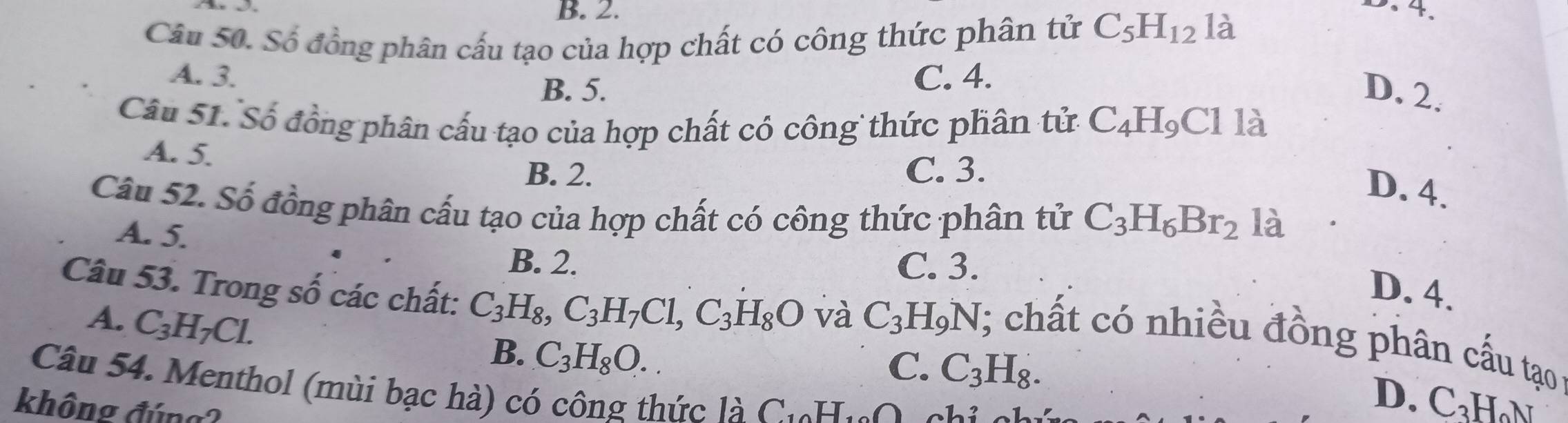 B. 2. D. 4.
Câu 50. Số đồng phân cấu tạo của hợp chất có công thức phân tử C_5H_12 là
A. 3. C. 4.
B. 5. D. 2.
Câu 51. Số đồng phân cấu tạo của hợp chất có công thức phân tử C_4H_9Cl là
A. 5.
B. 2. C. 3.
D. 4.
Câu 52. Số đồng phân cấu tạo của hợp chất có công thức phân tử C_3H_6Br_2 là
A. 5.
B. 2. C. 3.
D. 4.
Câu 53. Trong số các chất: C_3H_8, C_3H_7Cl, C_3H_8O và C_3H_9N
A. C_3H_7Cl. 
; chất có nhiều đồng phân cấu tạo
B. C_3H_8O.
C. C_3H_8. 
Câu 54. Menthol (mùi bạc hà) có công thức là C. H.O
không đúng?
D. C₃HN