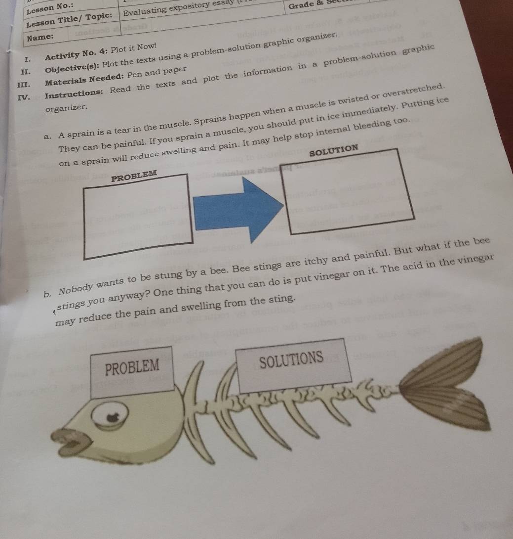 (Sel 
I. Activity No. 4: Plot 
II. Objective(s): Plot the texts using a problem-so 
IV. Instructions: Read the texts and plot the information in a problem-solution grap 
III. Materials Needed: Pen and paper 
organizer. 
a. A sprain is a tear in the muscle. Sprains happen when a muscle is twisted or overstretched 
They can be painful. If you sprain a muscle, you should put in ice immediately. Putting ice 
elp stop internal bleeding too, 
b. Nobody wants to be stung by a bee. Bee stings are itchy and painful. But what if the bee 
stings you anyway? One thing that you can do is put vinegar on it. The ache vinegar 
y reduce the pain and swelling from the sting.