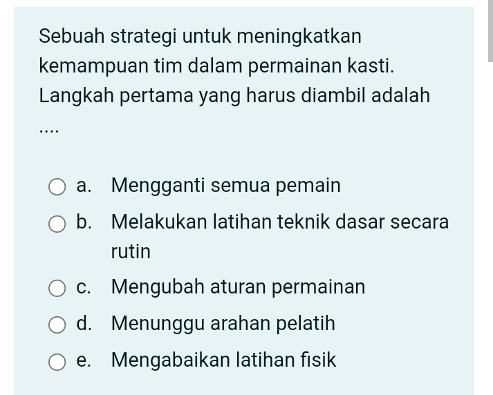 Sebuah strategi untuk meningkatkan
kemampuan tim dalam permainan kasti.
Langkah pertama yang harus diambil adalah
…
a. Mengganti semua pemain
b. Melakukan latihan teknik dasar secara
rutin
c. Mengubah aturan permainan
d. Menunggu arahan pelatih
e. Mengabaikan latihan fisik