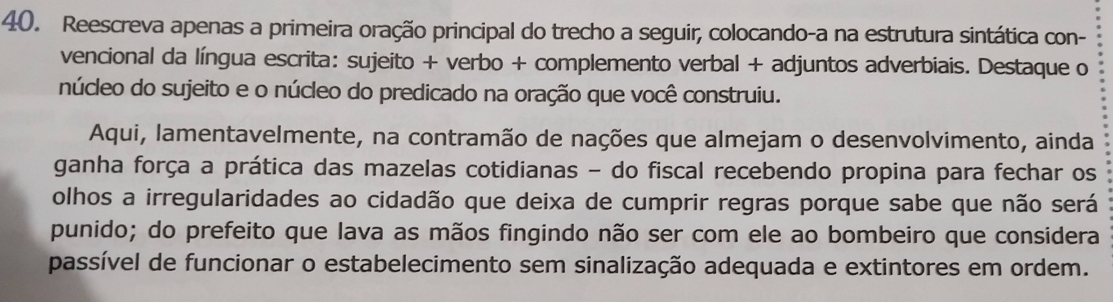 Reescreva apenas a primeira oração principal do trecho a seguir, colocando-a na estrutura sintática con- 
vencional da língua escrita: sujeito + verbo + complemento verbal + adjuntos adverbiais. Destaque o 
núcleo do sujeito e o núcleo do predicado na oração que você construiu. 
Aqui, lamentavelmente, na contramão de nações que almejam o desenvolvimento, ainda 
ganha força a prática das mazelas cotidianas - do fiscal recebendo propina para fechar os 
olhos a irregularidades ao cidadão que deixa de cumprir regras porque sabe que não será 
punido; do prefeito que lava as mãos fingindo não ser com ele ao bombeiro que considera 
passível de funcionar o estabelecimento sem sinalização adequada e extintores em ordem.