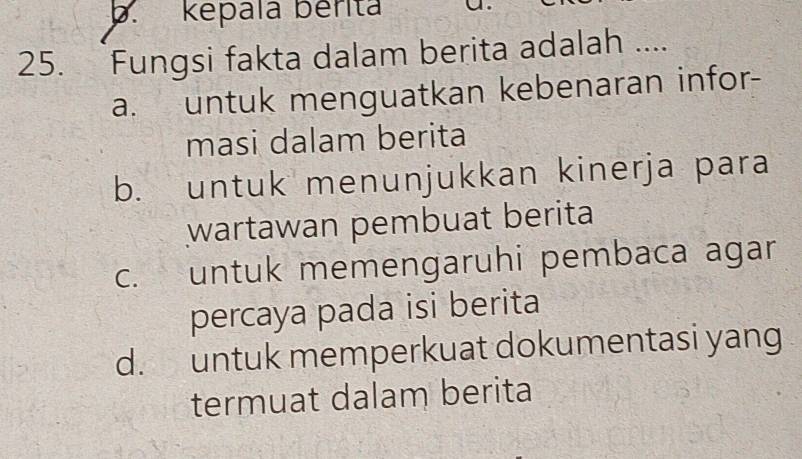 képala bérita
25. Fungsi fakta dalam berita adalah ....
a. untuk menguatkan kebenaran infor-
masi dalam berita
b. untuk menunjukkan kinerja para
wartawan pembuat berita
c. untuk memengaruhi pembaca agar
percaya pada isi berita
d. untuk memperkuat dokumentasi yang
termuat dalam berita