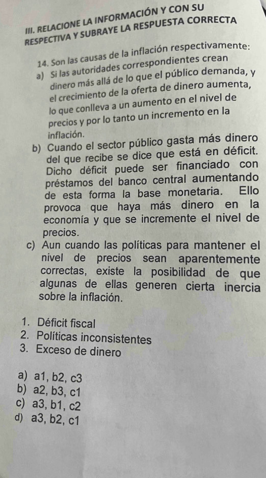 RELACIONE LA INFORMACIÓN Y CON SU
RESPECTIVA Y SUBRAYE LA RESPUESTA CORRECTA
14. Son las causas de la inflación respectivamente:
a) Si las autoridades correspondientes crean
dinero más allá de lo que el público demanda, y
el crecimiento de la oferta de dinero aumenta,
lo que conlleva a un aumento en el nivel de
precios y por lo tanto un incremento en la
inflación.
b) Cuando el sector público gasta más dinero
del que recibe se dice que está en déficit.
Dicho déficit puede ser financiado con
préstamos del banco central aumentando
de esta forma la base monetaria. Ello
provoca que haya más dinero en la
economía y que se incremente el nivel de
precios.
c) Aun cuando las políticas para mantener el
nivel de precios sean aparentemente
correctas, existe la posibilidad de que
algunas de ellas generen cierta inercia
sobre la inflación.
1. Déficit fiscal
2. Políticas inconsistentes
3. Exceso de dinero
a) a1, b2, c3
b) a2, b3, c1
c) a3, b1, c2
d) a3, b2, c1