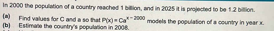 In 2000 the population of a country reached 1 billion, and in 2025 it is projected to be 1.2 billion. 
(a) Find values for C and a so that P(x)=Ca^(x-2000) models the population of a country in year x. 
(b) Estimate the country's population in 2008.