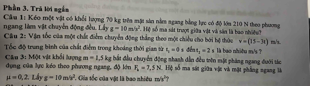 Phần 3. Trã lời ngắn 
Câu 1: Kéo một vật có khối lượng 70 kg trên mặt sàn nằm ngang bằng lực có độ lớn 210 N theo phương 
ngang làm vật chuyển động đều. Lấy g=10m/s^2. Hệ số ma sát trượt giữa vật và sàn là bao nhiêu? 
Câu 2: Vận tốc của một chất điểm chuyển động thẳng theo một chiều cho bởi hệ thức v=(15-3t)r n/s. 
Tốc độ trung bình của chất điểm trong khoảng thời gian từ t_1=0 s dent_2=2s là bao nhiêu m/s ? 
Câu 3: Một vật khối lượng m=1,5kg bắt đầu chuyển động nhanh dần đều trên mặt phảng ngang dưới tác 
dụng của lực kéo theo phương ngang, độ lớn F_k=7,5N. Hệ số ma sát giữa vật và mặt phẳng ngang là
mu =0,2. Lấy g=10m/s^2. Gia tốc của vật là bao nhiêu m/s^2 2