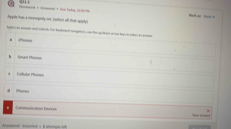 a Q11.1
Homework * Answered = Due Today, 10:50 PM
Mark as: None 
Apple has a monopoly on: (select all that apply)
Select an answer and submit. For keyboard navigation, use the up/down arrow keys to select an answer.
a iPhones
b Smart Phones
c Cellular Phones
d Phones
e Communication Devices
X
Your answer
Answered - Incorrect = 2 attempts left