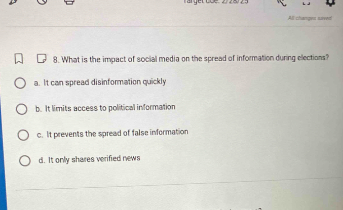 rarget due .
All changes saved
8. What is the impact of social media on the spread of information during elections?
a. It can spread disinformation quickly
b. It limits access to political information
c. It prevents the spread of false information
d. It only shares verified news