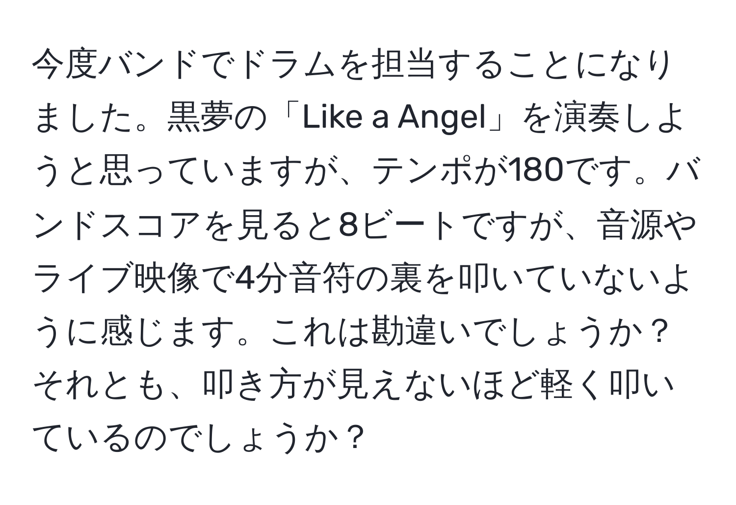 今度バンドでドラムを担当することになりました。黒夢の「Like a Angel」を演奏しようと思っていますが、テンポが180です。バンドスコアを見ると8ビートですが、音源やライブ映像で4分音符の裏を叩いていないように感じます。これは勘違いでしょうか？それとも、叩き方が見えないほど軽く叩いているのでしょうか？