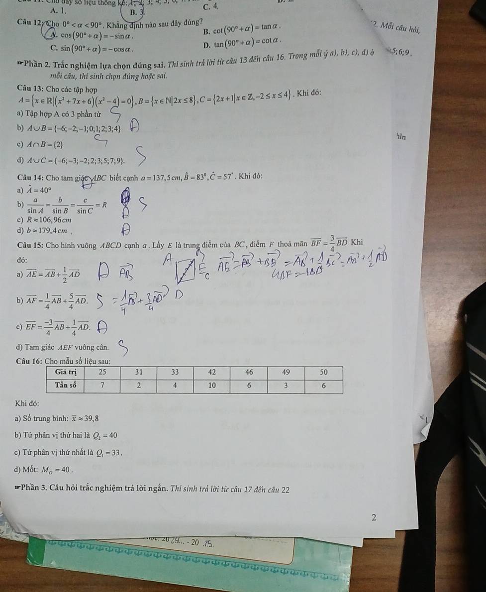 Cho day số liệu thống kế: 1, 2;3; 4; 3. C. 4.
A. 1. B. 3.
Câu 12yCl 10 0° <90° Khẳng định nào sau đây đúng? cot (90°+alpha )=tan alpha .
*2. Mỗi câu hỏi,
A. cos (90°+alpha )=-sin alpha .
B.
C. sin (90°+alpha )=-cos alpha .
D. tan (90°+alpha )=cot alpha .
* Phần 2. Trắc nghiệm lựa chọn đúng sai. Thí sinh trả lời từ câu 13 đến câu 16. Trong mỗi ya),b),c),d) à 5;6;9.
mỗi câu, thí sinh chọn đúng hoặc sai.
Câu 13: Cho các tập hợp
A= x∈ R|(x^2+7x+6)(x^2-4)=0 ,B= x∈ N|2x≤ 8 ,C= 2x+1|x∈ Z,-2≤ x≤ 4 , Khi đó:
a) Tập hợp A có 3 phần tử
b) A∪ B= -6;-2;-1;0;1;2;3;4
in
c) A∩ B= 2
d) A∪ C= -6;-3;-2;2;3;5;7;9 .
Câu 14: Cho tam giác ABC biết cạnh
a) hat A=40° a=137,5cm,hat B=83°,hat C=57°. Khi đó:
b)  a/sin A = b/sin B = c/sin C =R
c) Rapprox 106,96cm
d) bapprox 179,4cm.
Câu 15: Cho hình vuông ABCD cạnh a . Lấy E là trung điểm của BC , điểm F thoả mãn overline BF= 3/4 overline BD Khi
đó:
a) overline AE=overline AB+ 1/2 overline AD
b) overline AF= 1/4 overline AB+ 5/4 overline AD.
c) overline EF= (-3)/4 overline AB+ 1/4 overline AD.
d) Tam giác AEF vuông cân.
Khi đó:
a) Số trung bình: overline xapprox 39,8
b) Tứ phân vị thứ hai là Q_2=40
c) Tứ phân vị thứ nhất là Q_1=33.
d) Mốt: M_o=40.
* Phần 3. Câu hỏi trắc nghiệm trả lời ngắn. Thí sinh trả lời từ câu 17 đến câu 22
2
*    er 20  9 ... - 20 5.