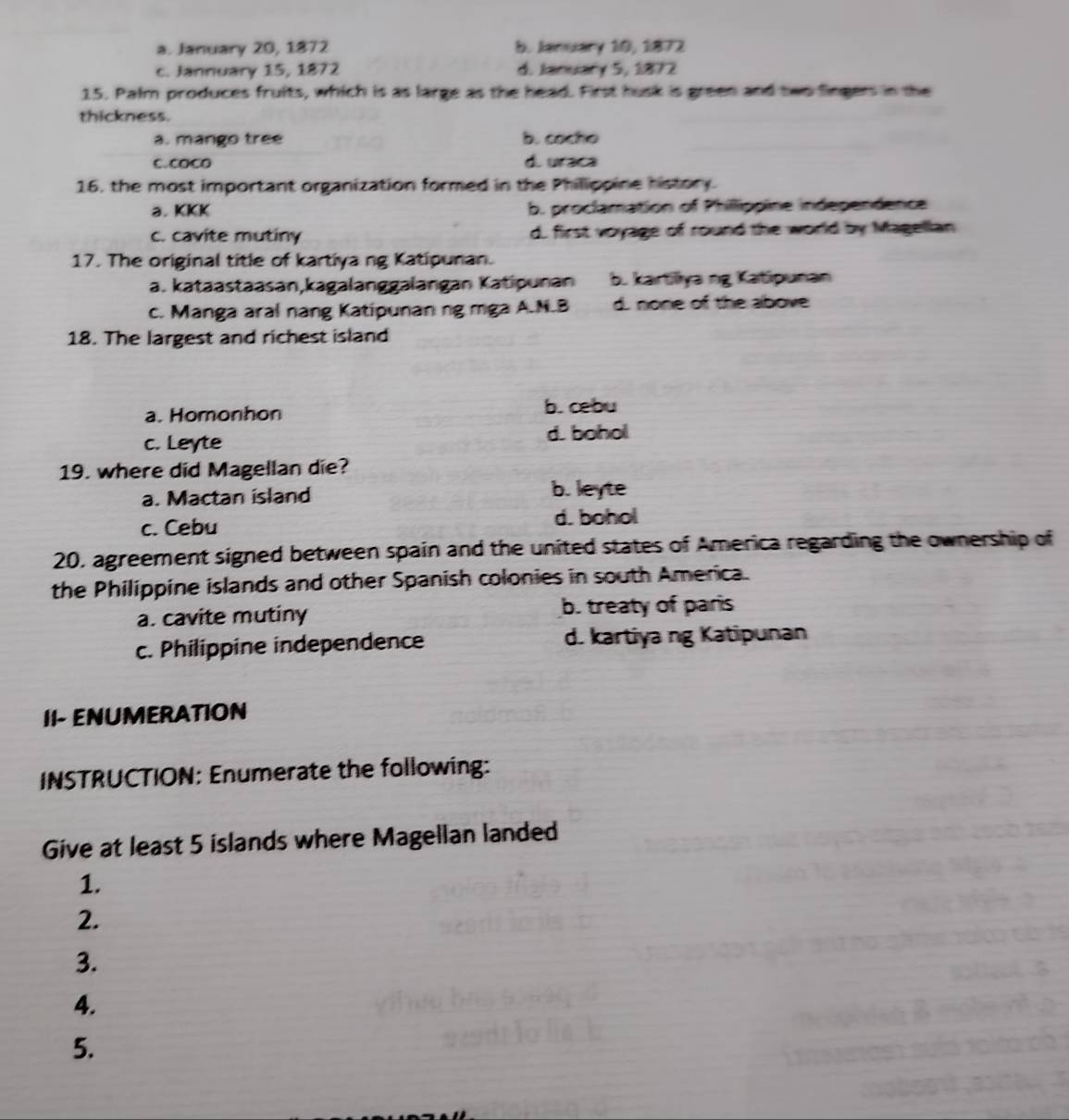 a. January 20, 1872 b. January 10, 1872
c. Jannuary 15, 1872 d. January 5, 1872
15. Palm produces fruits, which is as large as the head. First husk is green and two fingers in the
thickness.
a. mango tree b. cocho
c. coCO di uraca
16, the most important organization formed in the Philippine history.
a. KKK b. proclamation of Phillippine independence
c. cavite mutiny d. first voyage of round the world by Magellan
17. The original title of kartiya ng Katipunan.
a. kataastaasan,kagalanggalangan Katipunan b. kartiliya ng Katipunan
c. Manga aral nang Katipunan ng mga A.N.B d. none of the above
18. The largest and richest island
a. Homonhon b. cebu
c. Leyte
d. bohol
19. where did Magellan die?
a. Mactan island b. leyte
c. Cebu d. bohol
20. agreement signed between spain and the united states of America regarding the ownership of
the Philippine islands and other Spanish colonies in south America.
a. cavite mutiny b. treaty of paris
c. Philippine independence d. kartiya ng Katipunan
II- ENUMERATION
INSTRUCTION: Enumerate the following:
Give at least 5 islands where Magellan landed
1.
2.
3.
4.
5.