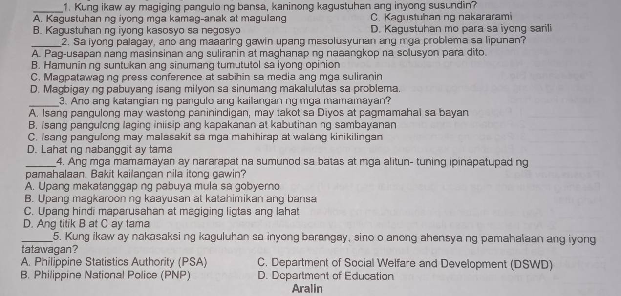 Kung ikaw ay magiging pangulo ng bansa, kaninong kagustuhan ang inyong susundin?
A. Kagustuhan ng iyong mga kamag-anak at magulang C. Kagustuhan ng nakararami
B. Kagustuhan ng iyong kasosyo sa negosyo D. Kagustuhan mo para sa iyong sarili
_2. Sa iyong palagay, ano ang maaaring gawin upang masolusyunan ang mga problema sa lipunan?
A. Pag-usapan nang masinsinan ang suliranin at maghanap ng naaangkop na solusyon para dito.
B. Hamunin ng suntukan ang sinumang tumututol sa iyong opinion
C. Magpatawag ng press conference at sabihin sa media ang mga suliranin
D. Magbigay ng pabuyang isang milyon sa sinumang makalulutas sa problema.
_
3. Ano ang katangian ng pangulo ang kailangan ng mga mamamayan?
A. Isang pangulong may wastong paninindigan, may takot sa Diyos at pagmamahal sa bayan
B. Isang pangulong laging iniisip ang kapakanan at kabutihan ng sambayanan
C. Isang pangulong may malasakit sa mga mahihirap at walang kinikilingan
D. Lahat ng nabanggit ay tama
_4. Ang mga mamamayan ay nararapat na sumunod sa batas at mga alitun- tuning ipinapatupad ng
pamahalaan. Bakit kailangan nila itong gawin?
A. Upang makatanggap ng pabuya mula sa gobyerno
B. Upang magkaroon ng kaayusan at katahimikan ang bansa
C. Upang hindi maparusahan at magiging ligtas ang lahat
D. Ang titik B at C ay tama
_5. Kung ikaw ay nakasaksi ng kaguluhan sa inyong barangay, sino o anong ahensya ng pamahalaan ang iyong
tatawagan?
A. Philippine Statistics Authority (PSA) C. Department of Social Welfare and Development (DSWD)
B. Philippine National Police (PNP) D. Department of Education
Aralin