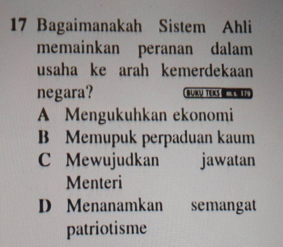 Bagaimanakah Sistem Ahli
memainkan peranan dalam
usaha ke arah kemerdekaan
negara? BUKU TEKS K Z9
A Mengukuhkan ekonomi
B Memupuk perpaduan kaum
C Mewujudkan jawatan
Menteri
D Menanamkan semangat
patriotisme