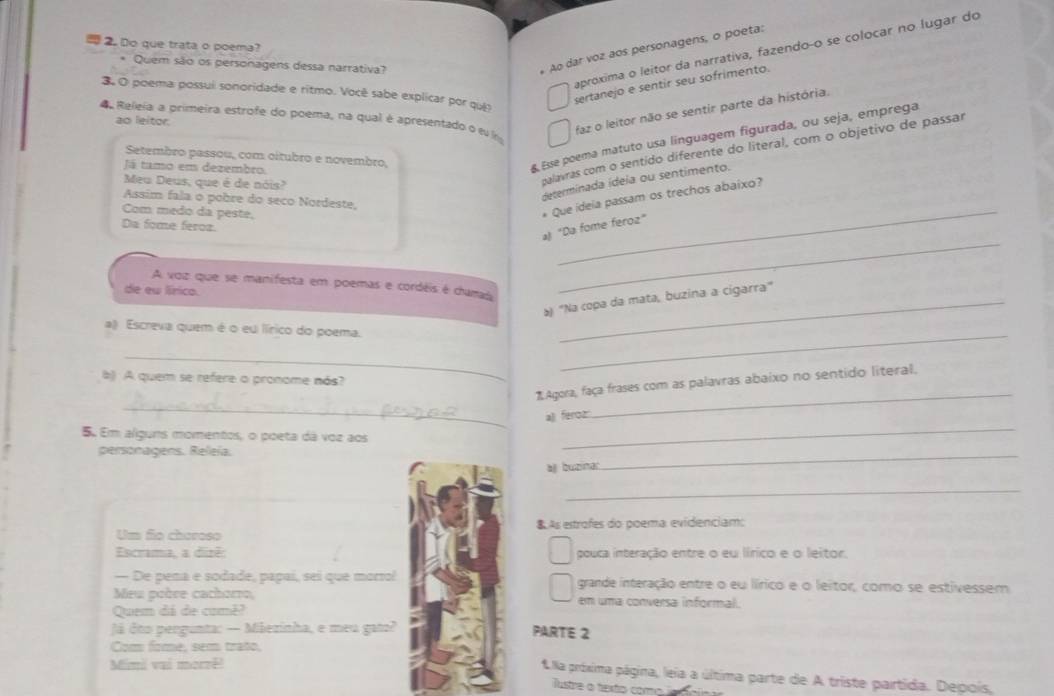 Do que trata o poema?
Quem são os personagens dessa narrativa?
Ao dar voz aos personagens, o poeta:
aproxima o leitor da narrativa, fazendo-o se colocar no lugar do
3 O poema possui sonoridade e ritmo. Você sabe explicar por qui
sertanejo e sentir seu sofrimento.
4 Releia a primeira estrofe do poema, na qual é apresentado o éu 
ao leitor.
faz o leitor não se sentir parte da história.
Setembro passou, com oítubro e novembro,
Já tamo em dezembro.
Esse poema matuto usa linguagem figurada, ou seja, emprega
determinada ídeia ou sentimento.
Meu Deus, que é de nóis?
palavras com o sentído diferente do literal, com o objetivo de passar
Assim fala o pobre do seco Nordeste,
Com medo da peste,
* Que ideia passam os trechos abaixo?
Dia fome feroa.
_
a "Da fome feroz"
A voz que se manifesta em poemas e cordéis é chamada
de eu lírico.
_
) 'Na copa da mata, buzina a cigarra"
_
a) Escreva quem é o eu lírico do poema.
_
b) A quem se refere o pronome nás?
_
*Agora, faça frases com as palavras abaixo no sentido literal.
a) feroz
_
5. Em alguns momentos, o poeta dá voz aos
personagens. Releía.
_
a buzinar
_
_
Um fo choroso 8.As estrofes do poema: evidenciam:
Escrama, a dizê:pouca interação entre o eu lírico e o leitor.
— De pena e sodade, papaí, sei que morro!grande interação entre o eu lírico e o leitor, como se estivessem
Meu poère cachomo,em uma conversa informal.
Quem dá de camê?
Já doo pergunta: — Mãezinha, e meu gato?PARTE 2
Com fome, sem trato,
Mimi vai morzê
U la próxima página, leia a última parte de A triste partida. Depois,
Tustre a texto como