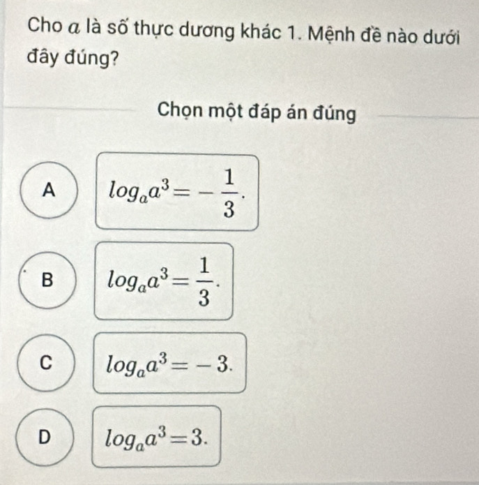 Cho a là số thực dương khác 1. Mệnh đề nào dưới
đây đúng?
Chọn một đáp án đúng
A log _aa^3=- 1/3 .
B log _aa^3= 1/3 .
C log _aa^3=-3.
D log _aa^3=3.