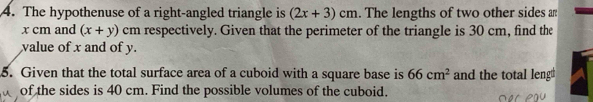 The hypothenuse of a right-angled triangle is (2x+3)cm. The lengths of two other sides an
x cm and (x+y) cm respectively. Given that the perimeter of the triangle is 30 cm, find the 
value of x and of y. 
5. Given that the total surface area of a cuboid with a square base is 66cm^2 and the total leng 
of the sides is 40 cm. Find the possible volumes of the cuboid.