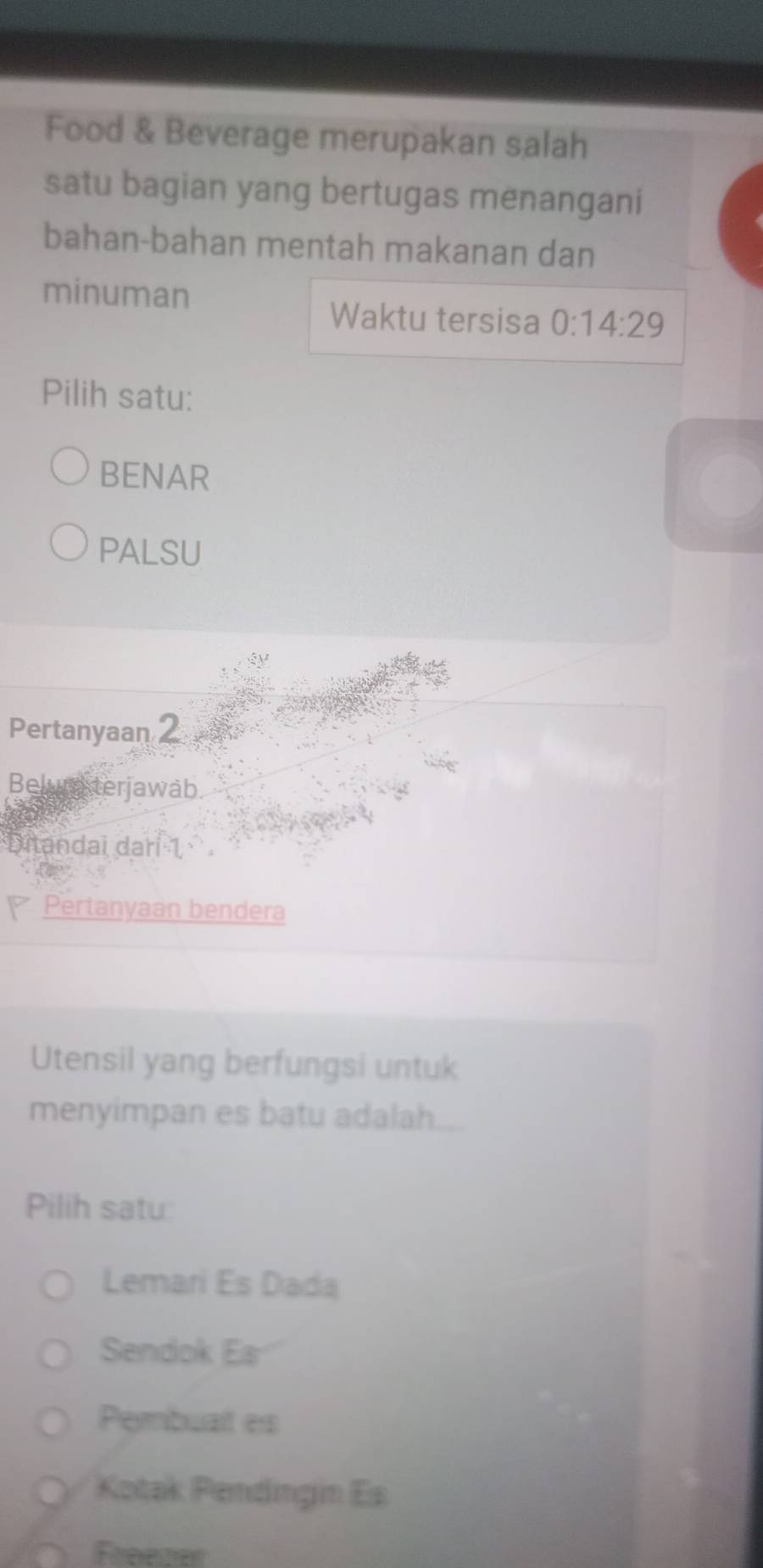 Food & Beverage merupakan salah
satu bagian yang bertugas menangani
bahan-bahan mentah makanan dan
minuman
Waktu tersisa 0:14:29
Pilih satu:
BENAR
PALSU
Pertanyaan 2
Belura terjawab
Ditandai darí 1
Pertanyaan bendera
Utensil yang berfungsi untuk
menyimpan es batu adalah...
Pilih satu:
Lemari Es Dada
Sendok Ea
Pembuat es
Kotak Pendingin Es
Freezer