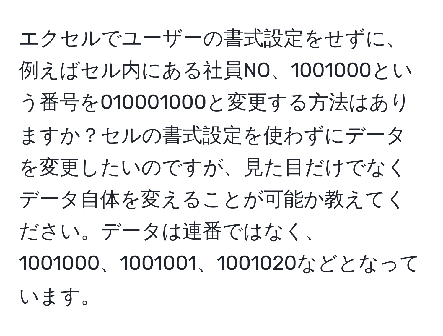 エクセルでユーザーの書式設定をせずに、例えばセル内にある社員NO、1001000という番号を010001000と変更する方法はありますか？セルの書式設定を使わずにデータを変更したいのですが、見た目だけでなくデータ自体を変えることが可能か教えてください。データは連番ではなく、1001000、1001001、1001020などとなっています。