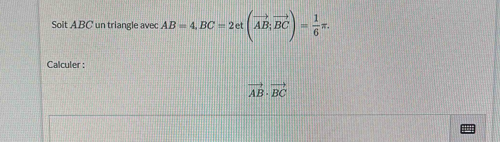 Soit ABC un triangle avec AB=4, BC=2et(vector AB; vector BC)= 1/6 π. 
Calculer :
vector AB· vector BC