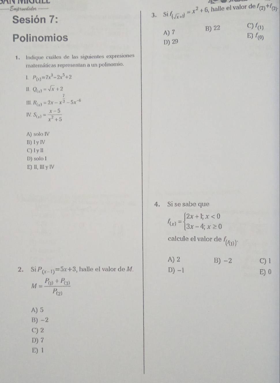 Empreudédor , halle el valor de f_(2)+f_(3). 
Sesión 7: 3. Si f_(sqrt(x)+1)=x^2+6,
A) 7 B) 22 C) f_(1)
E)
Polinomios f_(0)
D) 29
1. Indique cuáles de las siguientes expresiones
matemáticas representan a un polinomio.
1. P_(x)=7x^3-2x^5+2
II. Q_(x)=sqrt(x)+2
III. R_(x)=2x-x^(frac 7)3-5x^(-6)
IV S_(x)= (x-5)/x^2+5 
A) soloIV
B) I y IV
C) I y ll
D) solo l
E) II, III y IV
4. Si se sabe que
f_(x)=beginarrayl 2x+l;x<0 3x-4;x≥ 0endarray.
calcule el valor de f_(f_(1))^.
A) 2 B) -2 C) 1
2. Si P_(x-1)=5x+3 , halle el valor de M. D) -1 E) 0
M=frac P_(1)+P_(3)P_(2)
A) 5
B) -2
C) 2
D) 7
E) 1