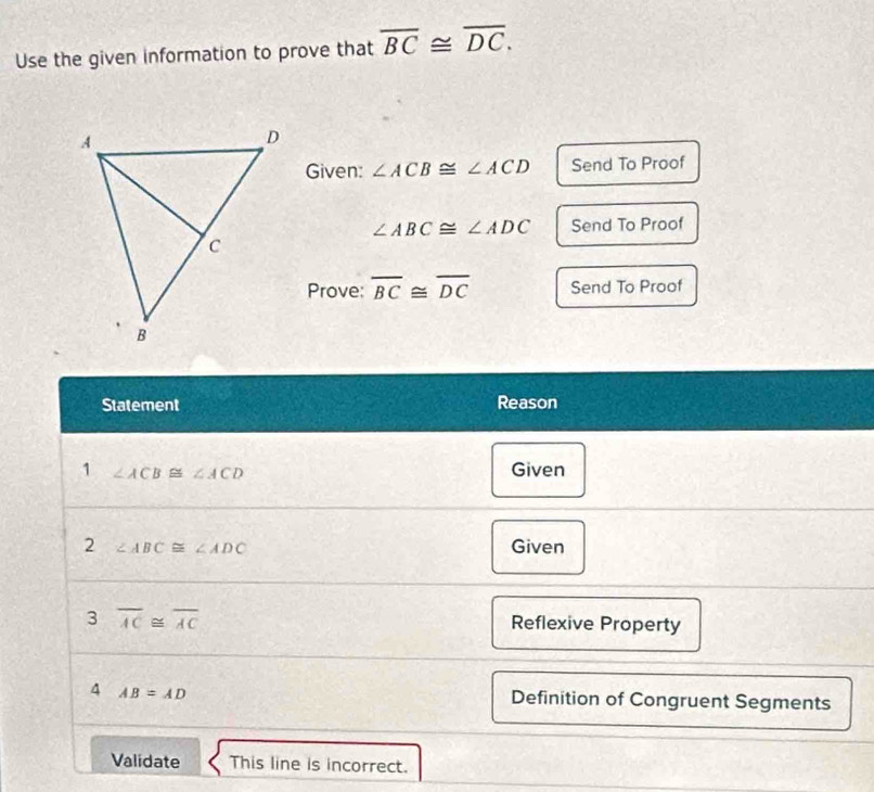 Use the given information to prove that overline BC≌ overline DC. 
Given: ∠ ACB≌ ∠ ACD Send To Proof
∠ ABC≌ ∠ ADC Send To Proof 
Prove: overline BC≌ overline DC Send To Proof 
Statement Reason 
1 ∠ ACB≌ ∠ ACD Given 
2 ∠ ABC≌ ∠ ADC Given 
3 overline AC≌ overline AC
Reflexive Property 
4 AB=AD Definition of Congruent Segments 
Validate This line is incorrect.