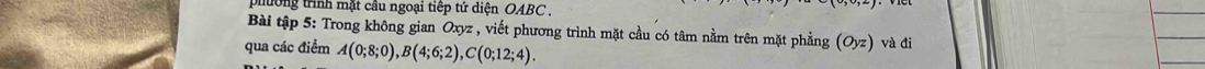 ướng trình mặt câu ngoại tiếp tứ diện OABC
Bài tập 5: Trong không gian Oxyz , viết phương trình mặt cầu có tâm nằm trên mặt phẳng (Oyz) và đi 
qua các điểm A(0;8;0), B(4;6;2), C(0;12;4).