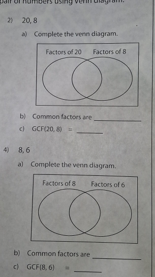 pair of humbers using venn diagram. 
2) 20, 8
a) Complete the venn diagram. 
_ 
b) Common factors are 
_ 
c) GCF(20,8)=
4) 8, 6
a) Complete the venn diagram. 
_ 
b) Common factors are 
_ 
c) GCF(8,6)=